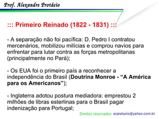 ::: Primeiro Reinado (1822 - 1831) ::: - A separação não foi pacífica: D. Pedro I contratou mercenários, mobilizou milícias e comprou navios para enfrentar para lutar contra as forças metropolitanas (principalmente no Pará); - Os EUA foi o primeiro país a reconhecer a independência do Brasil ( Doutrina Monroe - “A América para os Americanos” ); - Inglaterra adotou postura mediadora: emprestou 2 milhões de libras esterlinas para o Brasil pagar indenização para Portugal; 