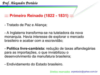 ::: Primeiro Reinado (1822 - 1831) ::: - Tratado de Paz e Aliança; - A Inglaterra transforma-se na tuteladora da nova monarquia. Havia interesse de explorar o mercado brasileiro e acabar com a escravidão; -  Política livre-cambista:  redução de taxas alfandegárias para as importações, o que inviabilizou o desenvolvimento da manufatura brasileira; - Endividamento do Estado brasileiro. 