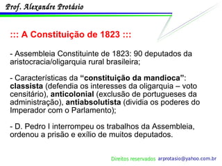 ::: A Constituição de 1823 ::: - Assembleia Constituinte de 1823: 90 deputados da aristocracia/oligarquia rural brasileira; - Características da  “constituição da mandioca” :  classista  (defendia os interesses da oligarquia – voto censitário),  anticolonial  (exclusão de portugueses da administração),  antiabsolutista  (dividia os poderes do Imperador com o Parlamento); - D. Pedro I interrompeu os trabalhos da Assembleia, ordenou a prisão e exílio de muitos deputados. 