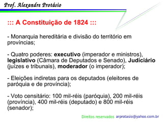 ::: A Constituição de 1824 ::: - Monarquia hereditária e divisão do território em províncias; - Quatro poderes:  executivo  (imperador e ministros),  legislativo  (Câmara de Deputados e Senado),  Judiciário  (juízes e tribunais),  moderador  (o imperador); - Eleições indiretas para os deputados (eleitores de paróquia e de província); - Voto censitário: 100 mil-réis (paróquia), 200 mil-réis (província), 400 mil-réis (deputado) e 800 mil-réis (senador); 