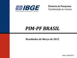 Diretoria de Pesquisas
                  Coordenação de Indústria




PIM-PF BRASIL
Resultados de Março de 2012




                                Data: 03/05/2012
 