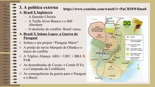 3. A política externa
A. Brasil X Inglaterra
– A Questão Christie
– A Tarifa Alves Branco e o Bill
Aberdeen
– O desfecho do conflito: Brasil vence.
A. Brasil X Solano Lopes: a Guerra do
Paraguai
o Solano e seu projeto “Paraguai Maior”
o A prisão do navio Marquês de Olinda e o
início do conflito
o A Tríplice Aliança: ARG + URU + BRA X
PAR
o As dezembradas de Caxias: o Conde D´Eu
e a Campanha da Cordilheira
o As consequências da guerra para o Paraguai
e o Brasil.
https://www.youtube.com/watch?v=PaCRMWIlmn0
 