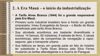 2. A Era Mauá – o início da industrialização
• A Tarifa Alves Branco (1844) foi a grande responsável
pela Era Mauá.
• Primeiro surto industrial brasileiro teve à frente um grande
empresário: Irineu Evangelista de Souza – o Barão de Mauá
beneficiado pela tarifa Alves Branco.
• Sua atividade econômica era bastante diversificada e
incluía: 14 bancos, 62 indústrias, 8 estrada de ferro, 3 caixas
econômicas, além de companhias de navegação a vapor,
seguros, gás e transporte urbano.
• Sua falência se deveu em grande parte ao fato do Império
ter substituído a Tarifa Alves Branco pela Silva Ferraz
mudando as tarifas alfandegárias e a Guerra do Paraguai.
 