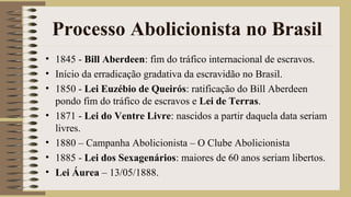 Processo Abolicionista no Brasil
• 1845 - Bill Aberdeen: fim do tráfico internacional de escravos.
• Início da erradicação gradativa da escravidão no Brasil.
• 1850 - Lei Euzébio de Queirós: ratificação do Bill Aberdeen
pondo fim do tráfico de escravos e Lei de Terras.
• 1871 - Lei do Ventre Livre: nascidos a partir daquela data seriam
livres.
• 1880 – Campanha Abolicionista – O Clube Abolicionista
• 1885 - Lei dos Sexagenários: maiores de 60 anos seriam libertos.
• Lei Áurea – 13/05/1888.
 