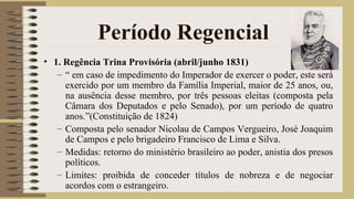 Período Regencial
• 1. Regência Trina Provisória (abril/junho 1831)
– “ em caso de impedimento do Imperador de exercer o poder, este será
exercido por um membro da Família Imperial, maior de 25 anos, ou,
na ausência desse membro, por três pessoas eleitas (composta pela
Câmara dos Deputados e pelo Senado), por um período de quatro
anos.”(Constituição de 1824)
– Composta pelo senador Nicolau de Campos Vergueiro, José Joaquim
de Campos e pelo brigadeiro Francisco de Lima e Silva.
– Medidas: retorno do ministério brasileiro ao poder, anistia dos presos
políticos.
– Limites: proibida de conceder títulos de nobreza e de negociar
acordos com o estrangeiro.
 