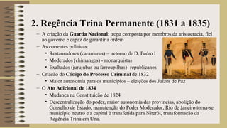 – A criação da Guarda Nacional: tropa composta por membros da aristocracia, fiel
ao governo e capaz de garantir a ordem
– As correntes políticas:
• Restauradores (caramurus) – retorno de D. Pedro I
• Moderados (chimangos) - monarquistas
• Exaltados (jurujubas ou farroupilhas)- republicanos
– Criação do Código do Processo Criminal de 1832
• Maior autonomia para os municípios – eleições dos Juizes de Paz
– O Ato Adicional de 1834
• Mudança na Constituição de 1824
• Descentralização do poder, maior autonomia das províncias, abolição do
Conselho de Estado, manutenção do Poder Moderador, Rio de Janeiro torna-se
município neutro e a capital é transferida para Niterói, transformação da
Regência Trina em Una.
2. Regência Trina Permanente (1831 a 1835)
 