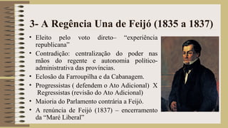 3- A Regência Una de Feijó (1835 a 1837)
• Eleito pelo voto direto– “experiência
republicana”
• Contradição: centralização do poder nas
mãos do regente e autonomia político-
administrativa das províncias.
• Eclosão da Farroupilha e da Cabanagem.
• Progressistas ( defendem o Ato Adicional) X
Regressistas (revisão do Ato Adicional)
• Maioria do Parlamento contrária a Feijó.
• A renúncia de Feijó (1837) – encerramento
da “Maré Liberal”
 