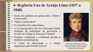 4- Regência Una de Araújo Lima (1837 a
1840)
• Fusão dos partidos em apenas dois: Liberal e
Conservador
• “Maré Conservadora”
• O ministério das capacidades.
• A Lei Interpretativa do Ato Adicional (1840):
anulação da autonomia da províncias e
revisão do Código de Processo Criminal
• Eclodem a Balaiada e a Sabinada devido as
medidas centralizadoras.
• O Clube da Maioridade e o Golpe:
arquitetado pelo Partido Liberal.
Pedro de Alcântara João Carlos
Leopoldo Salvador Bibiano Francisco
Xavier de Paula Leocádio Miguel
Gabriel Rafael Gonzaga
 