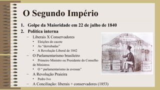 O Segundo Império
1. Golpe da Maioridade em 22 de julho de 1840
2. Política interna
– Liberais X Conservadores
• Eleições do cacete
• As “derrubadas”
• A Revolução Liberal de 1842
– O Parlamentarismo brasileiro
• Primeiro Ministro ou Presidente do Conselho
de Ministros
• O “ parlamentarismo às avessas”
– A Revolução Praieira
• Pedro Ivo
– A Conciliação: liberais + conservadores (1853)
 