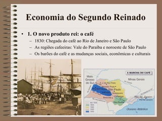Economia do Segundo Reinado
• 1. O novo produto rei: o café
   – 1830: Chegada do café ao Rio de Janeiro e São Paulo
   – As regiões cafeeiras: Vale do Paraíba e noroeste de São Paulo
   – Os barões do café e as mudanças sociais, econômicas e culturais
 