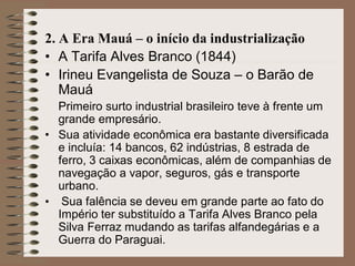 2. A Era Mauá – o início da industrialização
• A Tarifa Alves Branco (1844)
• Irineu Evangelista de Souza – o Barão de
   Mauá
  Primeiro surto industrial brasileiro teve à frente um
  grande empresário.
• Sua atividade econômica era bastante diversificada
  e incluía: 14 bancos, 62 indústrias, 8 estrada de
  ferro, 3 caixas econômicas, além de companhias de
  navegação a vapor, seguros, gás e transporte
  urbano.
• Sua falência se deveu em grande parte ao fato do
  Império ter substituído a Tarifa Alves Branco pela
  Silva Ferraz mudando as tarifas alfandegárias e a
  Guerra do Paraguai.
 