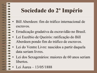 Sociedade do 2º Império
• Bill Aberdeen: fim do tráfico internacional de
  escravos.
• Erradicação gradativa da escravidão no Brasil.
• Lei Euzébio de Queirós: ratificação do Bill
  Aberdeen pondo fim do tráfico de escravos.
• Lei do Ventre Livre: nascidos a partir daquela
  data seriam livres.
• Lei dos Sexagenários: maiores de 60 anos seriam
  libertos.
• Lei Áurea – 13/05/1888
 