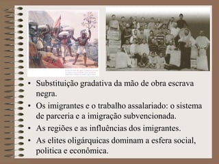 • Substituição gradativa da mão de obra escrava
  negra.
• Os imigrantes e o trabalho assalariado: o sistema
  de parceria e a imigração subvencionada.
• As regiões e as influências dos imigrantes.
• As elites oligárquicas dominam a esfera social,
  politica e econômica.
 