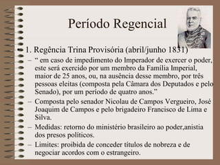 Período Regencial
• 1. Regência Trina Provisória (abril/junho 1831)
   – “ em caso de impedimento do Imperador de exercer o poder,
     este será exercido por um membro da Família Imperial,
     maior de 25 anos, ou, na ausência desse membro, por três
     pessoas eleitas (composta pela Câmara dos Deputados e pelo
     Senado), por um período de quatro anos.”
   – Composta pelo senador Nicolau de Campos Vergueiro, José
     Joaquim de Campos e pelo brigadeiro Francisco de Lima e
     Silva.
   – Medidas: retorno do ministério brasileiro ao poder,anistia
     dos presos políticos.
   – Limites: proibida de conceder títulos de nobreza e de
     negociar acordos com o estrangeiro.
 