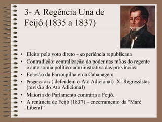 3- A Regência Una de
 Feijó (1835 a 1837)


• Eleito pelo voto direto – experiência republicana
• Contradição: centralização do poder nas mãos do regente
  e autonomia político-administrativa das províncias.
• Eclosão da Farroupilha e da Cabanagem
• Progressistas ( defendem o Ato Adicional) X Regressistas
  (revisão do Ato Adicional)
• Maioria do Parlamento contrária a Feijó.
• A renúncia de Feijó (1837) – encerramento da “Maré
  Liberal”
 