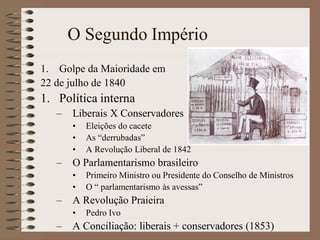 O Segundo Império
1. Golpe da Maioridade em
22 de julho de 1840
1. Política interna
   –   Liberais X Conservadores
       •   Eleições do cacete
       •   As “derrubadas”
       •   A Revolução Liberal de 1842
   –   O Parlamentarismo brasileiro
       •   Primeiro Ministro ou Presidente do Conselho de Ministros
       •   O “ parlamentarismo às avessas”
   – A Revolução Praieira
       •   Pedro Ivo
   – A Conciliação: liberais + conservadores (1853)
 