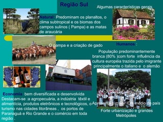 Região Sul Economia   bem diversificada e desenvolvida Destacam-se :a agropecuária, a indústria  têxtil e alimentícia, produtos eletrônicos e tecnológicos, o turismo nas cidades litorâneas ,  os portos de Paranaguá e Rio Grande e o comércio em toda região .   Humanos  : População predominantemente branca (80% )com forte  influência da  cultura européia trazida pelo imigrante  principalmente o italiano e  o alemão  Apresenta o maior IDH médio do país  Forte urbanização e grandes Metrópoles  Natural:  Predominam os planaltos, o clima subtropical e os biomas dos campos sulinos ( Pampa) e as matas de araucária  Algumas características gerais  O pampa e a criação de gado 