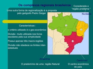 Os complexos regionais brasileiros  Uma outra forma de regionalização é a proposta pelo geógrafo Pedro Geiger  Características : o critério utilizado é o geo-econômico  Divisão  muito utilizada nos livros escolares pela sua simplicidade  Possui apenas três macro-regiões  Divisão não obedece os limites inter-estaduais  Amazônia  Centro-sul Nordeste  Considerada a “região problema “ O centro econômico do país  O predomínio de uma  região Natural  