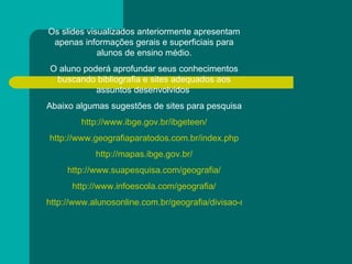 Os slides visualizados anteriormente apresentam apenas informações gerais e superficiais para alunos de ensino médio. O aluno poderá aprofundar seus conhecimentos buscando bibliografia e sites adequados aos assuntos desenvolvidos  Abaixo algumas sugestões de sites para pesquisa  http://www.ibge.gov.br/ibgeteen/ http://www.geografiaparatodos.com.br/index.php http://mapas.ibge.gov.br/ http://www.suapesquisa.com/geografia/ http://www.infoescola.com/geografia/ http://www.alunosonline.com.br/geografia/divisao-regional--brasil/ 