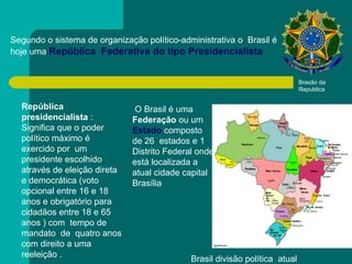 Segundo o sistema de organização político-administrativa o  Brasil é hoje uma  República  Federativa do tipo Presidencialista   República presidencialista  : Significa que o poder político máximo é exercido por  um presidente escolhido através de eleição direta e democrática (voto opcional entre 16 e 18 anos e obrigatório para cidadãos entre 18 e 65 anos ) com  tempo de mandato  de  quatro anos com direito a uma reeleição .  Brasão da Republica  O Brasil é uma  Federação  ou um  Estado   composto de 26  estados e 1 Distrito Federal onde está localizada a atual cidade capital Brasília  Brasil divisão política  atual 