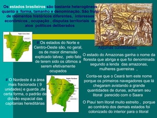 Os  estados brasileiros  são bastante heterogêneos quanto a  forma, tamanho e denominação. São fruto de momentos históricos diferentes,  interesses econômicos , ocupação , disputas territoriais  ou atos  políticos deliberados   #  Os estados do Norte e Centro-Oeste são, no geral, os de maior dimensão explicado talvez,  pelo fato de terem sido os últimos a serem efetivamente ocupados Algumas curiosidades  :  O estado do Amazonas ganha o nome da floresta que abriga e que foi denominada segundo a lenda  das amazonas, mulheres guerreiras  ,  Conta-se que o Ceará tem este nome porque os primeiros navegadores que lá chegaram avistando a grande quantidades de dunas, acharam seu litoral  parecido com o Saara  O Piauí tem litoral muito estreito ,  porque ao contrário dos demais estados foi colonizado do interior para o litoral  #  O Nordeste é a área mais fracionada ( 9 unidades) e guarda ,de certa forma, o padrão de divisão espacial das capitanias hereditárias 