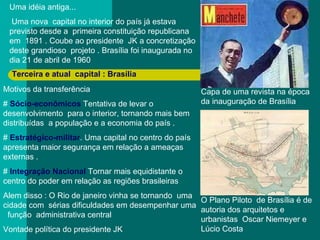 Terceira e atual  capital :   Brasília  Uma idéia antiga... Uma nova  capital no interior do país já estava previsto desde a  primeira constituição republicana em  1891 . Coube ao presidente  JK a concretização deste grandioso  projeto . Brasília foi inaugurada no dia 21 de abril de 1960  Capa de uma revista na época da inauguração de Brasília  Motivos da transferência  #  Sócio-econômicos  Tentativa de levar o desenvolvimento  para o interior, tornando mais bem  distribuídas  a população e a economia do país . #  Estratégico-militar . Uma capital no centro do país  apresenta maior segurança em relação a ameaças  externas . #  Integração Nacional  Tornar mais equidistante o centro do poder em relação as regiões brasileiras  Alem disso : O Rio de janeiro vinha se tornando  uma cidade com  sérias dificuldades em desempenhar uma  função  administrativa central  Vontade política do presidente JK  O Plano Piloto  de Brasília é de autoria dos arquitetos e urbanistas  Oscar Niemeyer e Lúcio Costa  