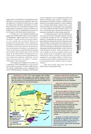 BrasilRegência
próprio nome, a lei modificava a Constituição de 1824,
alterando os seus pontos mais conflitantes. Dessa for-
ma suprimiu-se Conselho de Estado que era o orgão
de assessoria do imperador. Transformou os Conse-
lhos de Província, em Assembléias Legislativas com
amplo poder de autonomia e decisão. Eliminou-se a
Regência Trina que foi substituída pelo governo de
um só regente, com eleição direta nas províncias.
Por tudo isso, o Ato Adicional implantou um
grande avanço liberal adjetivando-se como “experiên-
cia republicana”, adjetivo que deve ser visto com re-
servas pois: “O poder executivo provincial continua-
va a ser exercido como na Carta de 1824, por um
presidente de nomeação régia. É bem verdade que os
presidentes não tinham direito a vetar as decisões das
Assembléias, eleitas pelos poderosos das províncias;
mas sua autonomia se restringia a esta pequena con-
cessão, muito distante do ideal federalista propalado
pelos exaltados. Tavares Bastos que escrevia em 1870
a favor do Ato Adicional dizia -O sistema do Ato Adi-
cional, porém, ocasionava maiores dificuldades prá-
ticas, porque não estabelecia a federação, mas um
regime que participava de ambos os sistemas,
centralizador e descentralizador”.·”.
Nas eleições para a Regência Una manteve-se
o esquema de 1824, restringindo-se o voto a um nú-
mero irrisório de pessoas. O total de 6000 eleitores
era ridículo, considerando-se que a população total
era de 1.000.000 habitantes. Na Bahia, só 950 eleitores
tiveram condição de voto. O candidato dos liberais e de
alguns moderados, para assumir a regência, era o
pernambucano Holanda Cavalcanti, escolhido por ter
nascido em um estado nordestino. O outro candidato,
era o insistente padre Diogo Antônio Feijó, o super
ministro da Justiça. Na abertura das urnas, configurou-
se a vitória apertada do padre Feijó por 2826 a 2251
votos. Só que logo após o anúncio dos resultados, co-
meçaram as principais revoltas da época regencial.
O “vulcão da anarquia” como foi chamado, tor-
nou o governo de Feijó um autêntico inferno, levando-
o à prematura renúncia em 1837. O Parlamento não
perdoou a incapacidade do governo, que não conse-
guia impedir a expansão das revoltas. Os partidos total-
mente divididos e fragmentados, não tinham como se
organizar e articular um apoio mais consistente ao go-
verno. Em mensagem ao Parlamento, Feijó pediu auto-
rização para concentrar mais poderes, como se nota na
“Fala do Trono” em 1836: “Nossas instituições vaci-
lam, o cidadão vive receoso, assustado; o governo con-
some o tempo em vãs recomendações. Seja ele respon-
sabilizado por abusos e omissões; dai-lhe porém leis
adaptadas às necessidades públicas; dai-lhe forças,
com que possa fazer efetiva a vontade nacional. O vul-
cão da anarquia ameaça o Império: aplicai a tempo o
remédio” 3
Mas que revoltas eram essas, que tanto
infernizavam a vida do padre Feijó?
Cabanagem no Pará: Foi a mais popular das revoltas.
Durante um período conseguiu unir amplos setores sociais.
No final, houve o desentendimento entre os rebeldes, pois a
elite não aceitava o encaminhamento popular da rebelião. Foi
duramente reprimida, com 30 mil mortos.
Balaiada no Maranhão: Se deu num
momento de crise da produção de algodão
e se caracterizou por um grande
desentendimento entre os rebeldes
Sabinada na Bahia: Foi a de menor teor
separatista e ficou restrita à cidade de
Salvador. Mais localizada na camada
média da população.
Revolta dos Malês na Bahia: foi a mais
ampla e bem estruturada rebelião urbana
de escravos da história brasileira. Os
rebeldes eram muçulmanos e tinhampor
objetivo exterminar os brancos e mulatos.
Revolta dos Farrapos no Rio Grande
do Sul: Em sua origem estava a
insatisfação dos pecuaristas gaúchos
que não aceitavam a redução de
impostos concedida ao charque
importado dos países platinos. Foi a mais
longa das revoltas e terminou com um
acordo entre os gaúchos e o governo
central.
No geral, as revoltas regenciais eram
separatistas e republicanas, à exceção
da Revolta dos Malês e evidenciaram as
desavenças entre as elites locais e o
governo central. Todas foram reprimidas
com o máximo rigor.
 