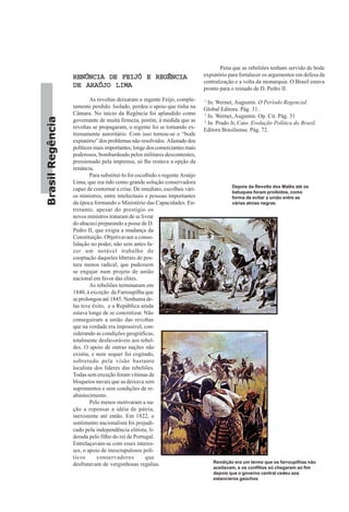 BrasilRegência
RENÚNCIA DE FEIJÓ E REGÊNCIARENÚNCIA DE FEIJÓ E REGÊNCIARENÚNCIA DE FEIJÓ E REGÊNCIARENÚNCIA DE FEIJÓ E REGÊNCIARENÚNCIA DE FEIJÓ E REGÊNCIA
DE ARAÚJO LIMADE ARAÚJO LIMADE ARAÚJO LIMADE ARAÚJO LIMADE ARAÚJO LIMA
As revoltas deixaram o regente Feijó, comple-
tamente perdido. Isolado, perdeu o apoio que tinha na
Câmara. No início da Regência foi aplaudido como
governante de muita firmeza, porém, à medida que as
revoltas se propagaram, o regente foi se tornando ex-
tremamente autoritário. Com isso tornou-se o “bode
expiatório” dos problemas não resolvidos. Afastado dos
políticos mais importantes, longe dos comerciantes mais
poderosos, bombardeado pelos militares descontentes,
pressionado pela imprensa, só lhe restava a opção da
renúncia.
Para substituí-lo foi escolhido o regente Araújo
Lima, que era tido como grande solução conservadora
capaz de contornar a crise. De imediato, escolheu vári-
os ministros, entre intelectuais e pessoas importantes
da época formando o Ministério das Capacidades. En-
tretanto, apesar do prestígio os
novos ministros trataram de se livrar
do abacaxi preparando a posse de D.
Pedro II, que exigia a mudança da
Constituição. Objetivavam a conso-
lidação no poder, não sem antes fa-
zer um notável trabalho de
cooptação daqueles liberais de pos-
tura menos radical, que pudessem
se engajar num projeto de união
nacional em favor das elites.
As rebeliões terminaram em
1840, à exceção da Farroupilha que
se prolongou até 1845. Nenhuma de-
las teve êxito, e a República ainda
estava longe de se concretizar. Não
conseguiram a união das revoltas
que na verdade era impossível, con-
siderando as condições geográficas,
totalmente desfavoráveis aos rebel-
des. O apoio de outras nações não
existiu, e nem sequer foi cogitado,
sobretudo pela visão bastante
localista dos líderes das rebeliões.
Todas sem exceção foram vítimas de
bloqueios navais que as deixava sem
suprimentos e sem condições de re-
abastecimento.
Pelo menos motivaram a na-
ção a repensar a idéia de pátria,
inexistente até então. Em 1822, o
sentimento nacionalista foi prejudi-
cado pela independência elitista, li-
derada pelo filho do rei de Portugal.
Entrelaçavam-se com esses interes-
ses, o apoio de inescrupulosos polí-
ticos conservadores que
desfrutavam de vergonhosas regalias.
Pena que as rebeliões tenham servido de bode
expiatório para fortalecer os argumentos em defesa da
centralização e a volta da monarquia. O Brasil estava
pronto para o reinado de D. Pedro II.
1
In. Wernet, Augustin. O Período Regencial.
Global Editora. Pág. 31.
2
In. Wernet, Augustin. Op. Cit. Pág. 31
3
In. Prado Jr, Caio. Evolução Política do Brasil.
Editora Brasiliense. Pág. 72.
Depois da Revolta dos Malês até os
batuques foram proibidos, como
forma de evitar a união entre as
várias atnias negras.
Rendição era um termo que os farroupilhas não
aceitavam, e os conflitos só chegaram ao fim
depois que o governo central cedeu aos
estancieros gaúchos
 