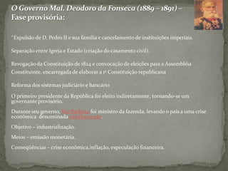 O Governo Mal. Deodoro da Fonseca (1889 – 1891) – Fase provisória: *Expulsão de D. Pedro II e sua família e cancelamento de instituições imperiais.Separação entre Igreja e Estado (criação do casamento civil).Revogação da Constituição de 1824 e convocação de eleições para a Assembléia Constituinte, encarregada de elaborar a 1ª Constituição republicanaReforma dos sistemas judiciário e bancárioO primeiro presidente da República foi eleito indiretamente, tornando-se um governante provisório.Durante seu governo, Rui Barbosa foi ministro da fazenda, levando o país a uma crise econômica  denominada encilhamento.Objetivo – industrialização.Meios – emissão monetária.Conseqüências – crise econômica,inflação, especulação financeira.