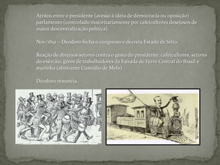 Atritos entre o presidente (avesso à idéia de democracia ou oposição)parlamento (controlado majoritariamente por cafeicultores desejosos demaior descentralização política).Nov/1891 – Deodoro fecha o congresso e decreta Estado de Sítio.Reação de diversos setores contra o gesto do presidente: cafeicultores, setoresdo exército, greve de trabalhadores da Estrada de Ferro Central do Brasil e marinha (almirante Custódio de Melo)Deodoro renuncia.