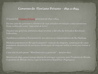 Governo de  Floriano Peixoto – 1891 a 1894.O marechal Floriano Peixoto governou de 1891 a 1894.Por seu jeito de governar e a firmeza de suas atitudes em relação a seus opositores, ficou conhecido como “marechal de ferro”.Durante seu governo, enfrentou duas revoltas: a Revolta da Armada e Revolução Federalista.A política econômica florianista foi um retorno ao industrialismo de Rui BarbosaMedidas populares no RJ (apoio popular): redução de aluguéis, construção de casas populares, destruição de cortiços e eliminação de imposto sobre a carne para baixar o preço;Crise inicial pela posse: “Manifesto dos 13 generais” – Janeiro 1892;Morreu em 1895, pouco tempo depois de entregar o governo para Prudente de Morais. O governo de Morais inicia o que se denomina República Oligárquica.