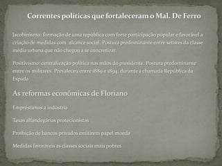 Correntes políticas que fortaleceram o Mal. De FerroJacobinismo: formação de uma república com forte participação popular e favorável a criação de medidas com  alcance social. Postura predominante entre setores da classe média urbana que não chegou a se concretizar.Positivismo: centralização política nas mãos do presidente. Postura predominante entre os militares. Prevaleceu entre 1889 e 1894, durante a chamada República da EspadaAs reformas econômicas de FlorianoEmpréstimos a indústriaTaxas alfandegárias protecionistasProibição de bancos privados emitirem papel moedaMedidas favoráveis as classes sociais mais pobres
