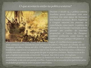 O que acontecia então na política externa?Durante o século 19, a política externa brasileira gerou confrontos com seus vizinhos. Era uma época de formação dos Estados nacionais; Brasil, Argentina e Uruguai estavam em processo de consolidação como nação. A política de afirmação dos Estados nacionais acabou gerando um conflito de enormes proporções, a Guerra do Paraguai, também conhecida como Guerra da Tríplice Aliança, porque três países sealiaram contra o Paraguai: Brasil, Argentina e Uruguai. O conflito durou quase seis anos: começou com o incidente com um navio brasileiro, o Marquês de Olinda, no rio Paraguai, em 1864, e durou até 1870. O Paraguai foi arrasado, houve milhares de mortos brasileiros, argentinos e uruguaios, e não só nas batalhas. Epidemias como o cólera e a varíola mataram tanto ou mais gente do que os próprios combates. Muitas vezes se diz que a Inglaterra provocou a Guerra do Paraguai. Isso não é certo. Os ingleses dominavam economicamente os países da América do Sul, mas tinham interesse na estabilidade, e não em um grande conflito. A guerra foi provocada principalmente pelas rivalidades geopolíticas entre os países envolvidos.