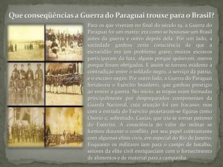 Que conseqüências a Guerra do Paraguai trouxe para o Brasil?Para os que viveram no final do século 19, a Guerra do Paraguai foi um marco: era como se houvesse um Brasil antes da guerra e outro depois dela. Por um lado, a sociedade ganhou certa consciência de que a escravidão era um problema grave; muitos escravos participaram da luta, alguns porque quiseram, outros porque foram obrigados. E assim se tornou evidente a contradição entre o soldado negro, a serviço da pátria, e o escravo negro. Por outro lado, a Guerra do Paraguai fortaleceu o Exército brasileiro, que ganhou prestígio ao vencer a guerra. No início, as tropas eram formadas principalmente por despreparados componentes da Guarda Nacional, cuja atuação foi um fracasso; mas com a entrada do Exército projetaram-se figuras como Osório e, sobretudo, Caxias, que iria se tornar patrono do Exército. A consciência do valor do militar se formou durante o conflito, por seu papel contrastante com algumas elites civis, em especial do Rio de Janeiro. Enquanto os militares iam para o campo de batalha, setores da elite civil enriqueciam com o fornecimento de alimentos e de material para a campanha.