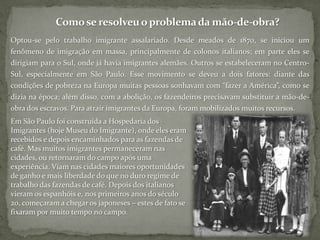 Como se resolveu o problema da mão-de-obra?Optou-se pelo trabalho imigrante assalariado. Desde meados de 1870, se iniciou um fenômeno de imigração em massa, principalmente de colonos italianos; em parte eles se dirigiam para o Sul, onde já havia imigrantes alemães. Outros se estabeleceram no Centro-Sul, especialmente em São Paulo. Esse movimento se deveu a dois fatores: diante das condições de pobreza na Europa muitas pessoas sonhavam com “fazer a América”, como se dizia na época; além disso, com a abolição, os fazendeiros precisavam substituir a mão-de-obra dos escravos. Para atrair imigrantes da Europa, foram mobilizados muitos recursos. Em São Paulo foi construída a Hospedaria dos Imigrantes (hoje Museu do Imigrante), onde eles eram recebidos e depois encaminhados para as fazendas de café. Mas muitos imigrantes permaneceram nas cidades, ou retornaram do campo após uma experiência. Viam nas cidades maiores oportunidades de ganho e mais liberdade do que no duro regime de trabalho das fazendas de café. Depois dos italianos vieram os espanhóis e, nos primeiros anos do século 20, começaram a chegar os japoneses – estes de fato se fixaram por muito tempo no campo. 