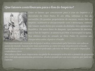 Que fatores contribuíram para o fim do Império?Entre os fatores que concorreram para a crise do Império e a derrubada de Dom Pedro II, em 1889, sobressai o fim da escravidão. Os grandes proprietários de escravos, muito fiéis ao Império, acabaram se decepcionando com a monarquia, embora não fossem muito fortes por ocasião da abolição, nem quisessem a República. Há outro fator de desgaste, que também foi decisivo para o fim do Império: as desavenças entre a monarquia e a Igreja. Nos últimos anos do reinado de Dom Pedro II, ocorreu um choque sério entre a Igreja e o Estado. Um movimento de renovação da Igreja Católica, comandado pelo Vaticano, em todas as partes do mundo, buscava dar mais autonomia ao clero em suas relações com o Estado. Isso se chocava com o velho sistema do padroado, adotado no Brasil, no qual o imperador controlava o clero. Mas talvez o fator mais importante na queda da monarquia tenha sido a pressão de grupos da elite civil pela autonomia das províncias, aliada à pressão por um novo regime, por parte do Exército.