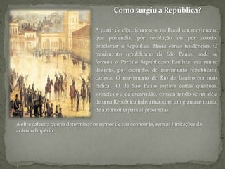 Como surgiu a República?A partir de 1870, formou-se no Brasil um movimento que pretendia, por revolução ou por acordo, proclamar a República. Havia várias tendências. O movimento republicano de São Paulo, onde se formou o Partido Republicano Paulista, era muito distinto, por exemplo, do movimento republicano carioca. O movimento do Rio de Janeiro era mais radical. O de São Paulo evitava certas questões, sobretudo a da escravidão, concentrando-se na idéia de uma República federativa, com um grau acentuado de autonomia para as províncias. A elite cafeeira queria determinar os rumos de sua economia, sem as limitações da ação do Império.