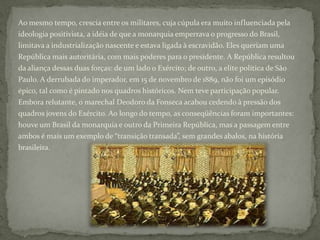 Ao mesmo tempo, crescia entre os militares, cuja cúpula era muito influenciada pela ideologia positivista, a idéia de que a monarquia emperrava o progresso do Brasil, limitava a industrialização nascente e estava ligada à escravidão. Eles queriam uma República mais autoritária, com mais poderes para o presidente. A República resultou da aliança dessas duas forças: de um lado o Exército; de outro, a elite política de São Paulo. A derrubada do imperador, em 15 de novembro de 1889, não foi um episódio épico, tal como é pintado nos quadros históricos. Nem teve participação popular. Embora relutante, o marechal Deodoro da Fonseca acabou cedendo à pressão dos quadros jovens do Exército. Ao longo do tempo, as conseqüências foram importantes: houve um Brasil da monarquia e outro da Primeira República, mas a passagem entre ambos é mais um exemplo de “transição transada”, sem grandes abalos, na história brasileira.