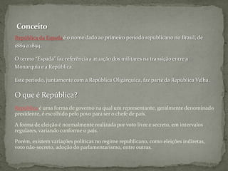 ConceitoRepública da Espada é o nome dado ao primeiro período republicano no Brasil, de 1889 a 1894. O termo “Espada” faz referência a atuação dos militares na transição entre a Monarquia e a República.Este período, juntamente com a República Oligárquica, faz parte da República Velha.O que é República?República é uma forma de governo na qual um representante, geralmente denominado presidente, é escolhido pelo povo para ser o chefe de país.A forma de eleição é normalmente realizada por voto livre e secreto, em intervalos regulares, variando conforme o país.Porém, existem variações políticas no regime republicano, como eleições indiretas, voto não-secreto, adoção do parlamentarismo, entre outras.  