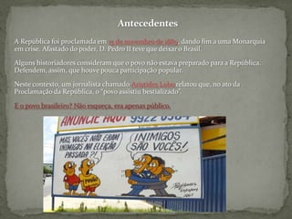 AntecedentesA República foi proclamada em 15 de novembro de 1889, dando fim a uma Monarquia em crise. Afastado do poder, D. Pedro II teve que deixar o Brasil.Alguns historiadores consideram que o povo não estava preparado para a República. Defendem, assim, que houve pouca participação popular.Neste contexto, um jornalista chamado Aristides Lobo relatou que, no ato da Proclamação da República, o “povo assistiu bestializado”. E o povo brasileiro? Não esqueça, era apenas público.
