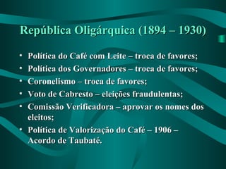 República Oligárquica (1894 – 1930)República Oligárquica (1894 – 1930)
• Política do Café com Leite – troca de favores;Política do Café com Leite – troca de favores;
• Política dos Governadores – troca de favores;Política dos Governadores – troca de favores;
• Coronelismo – troca de favores;Coronelismo – troca de favores;
• Voto de Cabresto – eleições fraudulentas;Voto de Cabresto – eleições fraudulentas;
• Comissão Verificadora – aprovar os nomes dosComissão Verificadora – aprovar os nomes dos
eleitos;eleitos;
• Política de Valorização do Café – 1906 –Política de Valorização do Café – 1906 –
Acordo de Taubaté.Acordo de Taubaté.
 