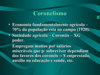 CoronelismoCoronelismo
• Economia fundamentalmente agrícola –Economia fundamentalmente agrícola –
70% da população esta no campo (1920).70% da população esta no campo (1920).
• Sociedade agrícola – Coronéis – XGSociedade agrícola – Coronéis – XG
poder.poder.
Empregam muitos por saláriosEmpregam muitos por salários
miseráveis que p/ sobreviver dependiammiseráveis que p/ sobreviver dependiam
dos favores dos coronéis -- $ emprestado,dos favores dos coronéis -- $ emprestado,
auxílio na educação e saúde, etc.auxílio na educação e saúde, etc.
 