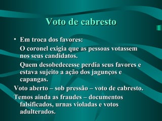Voto de cabrestoVoto de cabresto
• Em troca dos favores:Em troca dos favores:
O coronel exigia que as pessoas votassemO coronel exigia que as pessoas votassem
nos seus candidatos.nos seus candidatos.
Quem desobedecesse perdia seus favores eQuem desobedecesse perdia seus favores e
estava sujeito a ação dos jagunços eestava sujeito a ação dos jagunços e
capangas.capangas.
Voto aberto – sob pressão – voto de cabresto.Voto aberto – sob pressão – voto de cabresto.
Temos ainda as fraudes – documentosTemos ainda as fraudes – documentos
falsificados, urnas violadas e votosfalsificados, urnas violadas e votos
adulterados.adulterados.
 