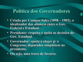 Política dos GovernadoresPolítica dos Governadores
• Criada por Campos Sales (1898 – 1902), oCriada por Campos Sales (1898 – 1902), o
idealizador das alianças entre o Gov.idealizador das alianças entre o Gov.
Federal e Estadual.Federal e Estadual.
• Presidente: respeita e apóia as decisões doPresidente: respeita e apóia as decisões do
Gov. Estadual.Gov. Estadual.
• Governador: ajuda a eleger p/ oGovernador: ajuda a eleger p/ o
Congresso, deputados simpáticos aoCongresso, deputados simpáticos ao
presidente.presidente.
• Ou seja, uma troca de favores.Ou seja, uma troca de favores.
 