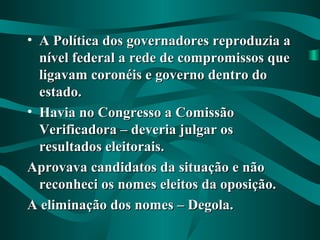 • A Política dos governadores reproduzia aA Política dos governadores reproduzia a
nível federal a rede de compromissos quenível federal a rede de compromissos que
ligavam coronéis e governo dentro doligavam coronéis e governo dentro do
estado.estado.
• Havia no Congresso a ComissãoHavia no Congresso a Comissão
Verificadora – deveria julgar osVerificadora – deveria julgar os
resultados eleitorais.resultados eleitorais.
Aprovava candidatos da situação e nãoAprovava candidatos da situação e não
reconheci os nomes eleitos da oposição.reconheci os nomes eleitos da oposição.
A eliminação dos nomes – Degola.A eliminação dos nomes – Degola.
 