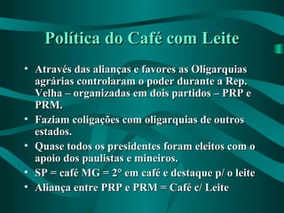 Política do Café com LeitePolítica do Café com Leite
• Através das alianças e favores as OligarquiasAtravés das alianças e favores as Oligarquias
agrárias controlaram o poder durante a Rep.agrárias controlaram o poder durante a Rep.
Velha – organizadas em dois partidos – PRP eVelha – organizadas em dois partidos – PRP e
PRM.PRM.
• Faziam coligações com oligarquias de outrosFaziam coligações com oligarquias de outros
estados.estados.
• Quase todos os presidentes foram eleitos com oQuase todos os presidentes foram eleitos com o
apoio dos paulistas e mineiros.apoio dos paulistas e mineiros.
• SP = café MG = 2° em café e destaque p/ o leiteSP = café MG = 2° em café e destaque p/ o leite
• Aliança entre PRP e PRM = Café c/ LeiteAliança entre PRP e PRM = Café c/ Leite
 