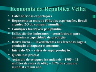 Economia da República VelhaEconomia da República Velha
• Café: líder das exportaçõesCafé: líder das exportações
 Representava mais de 50% das exportações, BrasilRepresentava mais de 50% das exportações, Brasil
atendeu 2/3 do consumo mundial.atendeu 2/3 do consumo mundial.
 Condições favoráveis p/ o plantio.Condições favoráveis p/ o plantio.
 Utilização dos imigrantes – contribuíram paraUtilização dos imigrantes – contribuíram para
aumentar a capacidade de produção.aumentar a capacidade de produção.
• Houve lucro - + investimentos nas fazendas, logo aHouve lucro - + investimentos nas fazendas, logo a
produção ultrapassa o consumo.produção ultrapassa o consumo.
• Início do XX – crises de superprodução.Início do XX – crises de superprodução.
 Queda nos preços;Queda nos preços;
 Acúmulo de estoques invendáveis – 1905 – 11Acúmulo de estoques invendáveis – 1905 – 11
milhões de sacas de 60kg – 70% do consumomilhões de sacas de 60kg – 70% do consumo
mundial em um ano.mundial em um ano.
 