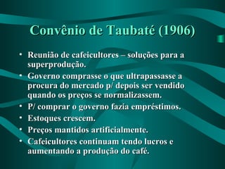 Convênio de Taubaté (1906)Convênio de Taubaté (1906)
• Reunião de cafeicultores – soluções para aReunião de cafeicultores – soluções para a
superprodução.superprodução.
• Governo comprasse o que ultrapassasse aGoverno comprasse o que ultrapassasse a
procura do mercado p/ depois ser vendidoprocura do mercado p/ depois ser vendido
quando os preços se normalizassem.quando os preços se normalizassem.
• P/ comprar o governo fazia empréstimos.P/ comprar o governo fazia empréstimos.
• Estoques crescem.Estoques crescem.
• Preços mantidos artificialmente.Preços mantidos artificialmente.
• Cafeicultores continuam tendo lucros eCafeicultores continuam tendo lucros e
aumentando a produção do café.aumentando a produção do café.
 