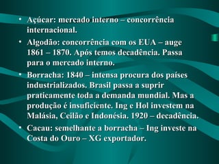 • Açúcar: mercado interno – concorrênciaAçúcar: mercado interno – concorrência
internacional.internacional.
• Algodão: concorrência com os EUA – augeAlgodão: concorrência com os EUA – auge
1861 – 1870. Após temos decadência. Passa1861 – 1870. Após temos decadência. Passa
para o mercado interno.para o mercado interno.
• Borracha: 1840 – intensa procura dos paísesBorracha: 1840 – intensa procura dos países
industrializados. Brasil passa a supririndustrializados. Brasil passa a suprir
praticamente toda a demanda mundial. Mas apraticamente toda a demanda mundial. Mas a
produção é insuficiente. Ing e Hol investem naprodução é insuficiente. Ing e Hol investem na
Malásia, Ceilão e Indonésia. 1920 – decadência.Malásia, Ceilão e Indonésia. 1920 – decadência.
• Cacau: semelhante a borracha – Ing investe naCacau: semelhante a borracha – Ing investe na
Costa do Ouro – XG exportador.Costa do Ouro – XG exportador.
 