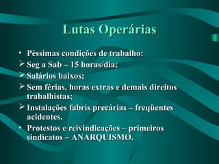 Lutas OperáriasLutas Operárias
• Péssimas condições de trabalho:Péssimas condições de trabalho:
 Seg a Sab – 15 horas/dia;Seg a Sab – 15 horas/dia;
 Salários baixos;Salários baixos;
 Sem férias, horas extras e demais direitosSem férias, horas extras e demais direitos
trabalhistas;trabalhistas;
 Instalações fabris precárias – freqüentesInstalações fabris precárias – freqüentes
acidentes.acidentes.
• Protestos e reivindicações – primeirosProtestos e reivindicações – primeiros
sindicatos – ANARQUISMO.sindicatos – ANARQUISMO.
 